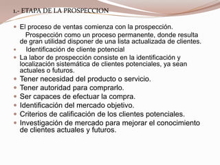 1.- ETAPA DE LA PROSPECCIONEl proceso de ventas comienza con la prospección.Prospección como un proceso permanente, donde resulta de gran utilidad disponer de una lista actualizada de clientes.Identificación de cliente potencialLa labor de prospección consiste en la identificación y localización sistemática de clientes potenciales, ya sean actuales o futuros.Tener necesidad del producto o servicio.Tener autoridad para comprarlo.Ser capaces de efectuar la compra.Identificación del mercado objetivo.Criterios de calificación de los clientes potenciales.Investigación de mercado para mejorar el conocimiento de clientes actuales y futuros.