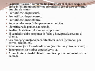 La prenotificación como medio para avisar al cliente de que en breve intentaremos ponernos en contacto con él para concertar una cita de ventas.Prenotificación personal.Prenotificación por correo.Prenotificación telefónica.Recomendaciones útiles para concertar citas.Identificar a la persona adecuada.Realizar la visita en el momento oportuno.El vendedor debe proponer la fecha y hora para la cita; no el cliente.Seleccionar el método para establecer la cita (personal, por correo, telefónica).Saber manejar a los subordinados (secretarias y otro personal).Tener paciencia y saber esperar la visita.Atraer la atención del cliente durante el primer momento de la llamada.