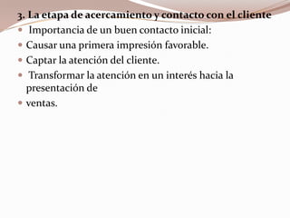 3. La etapa de acercamiento y contacto con el clienteImportancia de un buen contacto inicial:Causar una primera impresión favorable.Captar la atención del cliente.Transformar la atención en un interés hacia la presentación deventas.