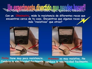 Con un Ohmimetro, mide la resistencia de diferentes rocas que
encuentres cerca de tu casa. Encuentras que algunas rocas son
más “resistivas” que otras?
Pirita tiene muy poca resistencia.
Conduce la electricidad facilmente.
Arenisca es muy resistiva. No
conduce la electricidad facilmente.
 