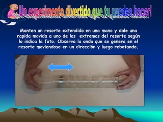 Manten un resorte extendido en una mano y dale una
rapida movida a uno de los extremos del resorte según
lo indica la foto. Observa la onda que se genera en el
resorte moviendose en un dirección y luego rebotando.
 