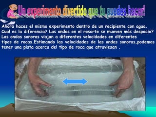 Ahora haces el mismo experimento dentro de un recipiente con agua.
Cual es la diferencia? Las ondas en el resorte se mueven más despacio?
Las ondas sonoras viajan a diferentes velocidades en diferentes
tipos de rocas.Estimando las velocidades de las ondas sonoras,podemos
tener una pista acerca del tipo de roca que atraviesan .
 