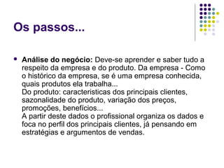 Os passos...
 Análise do negócio: Deve-se aprender e saber tudo a 
respeito da empresa e do produto. Da empresa - Como 
o histórico da empresa, se é uma empresa conhecida, 
quais produtos ela trabalha...
Do produto: caracteristicas dos principais clientes, 
sazonalidade do produto, variação dos preços, 
promoções, benefícios...
A partir deste dados o profissional organiza os dados e 
foca no perfil dos principais clientes, já pensando em 
estratégias e argumentos de vendas.
 