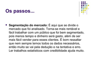 Os passos...
 Segmentação do mercado: É aqui que se divide o 
mercado que foi analisado. Torna-se mais rentável e 
fácil trabalhar com um público que foi bem segmentado, 
pois menos tempo e dinheiro será gasto, além de ser 
mais fácil vender para esses clientes. É bom ressaltar 
que nem sempre temos todos os dados necessários, 
então muito se vai pela dedução e na tentativa e erro. 
Ler trabalhos estatísticos com credibilidade ajuda muito.
 