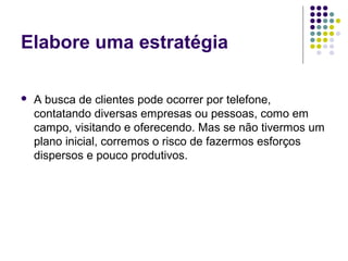 Elabore uma estratégia
 A busca de clientes pode ocorrer por telefone,
contatando diversas empresas ou pessoas, como em
campo, visitando e oferecendo. Mas se não tivermos um
plano inicial, corremos o risco de fazermos esforços
dispersos e pouco produtivos.
 