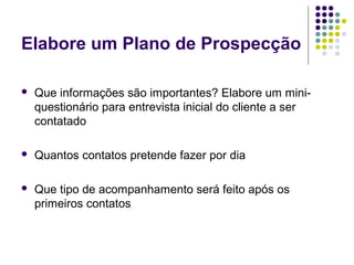 Elabore um Plano de Prospecção
 Que informações são importantes? Elabore um mini-
questionário para entrevista inicial do cliente a ser
contatado
 Quantos contatos pretende fazer por dia
 Que tipo de acompanhamento será feito após os
primeiros contatos
 