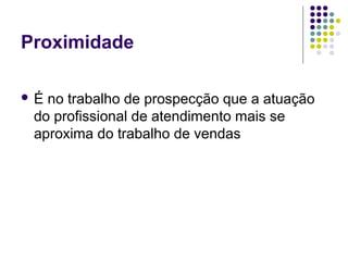 Proximidade
 É no trabalho de prospecção que a atuação
do profissional de atendimento mais se
aproxima do trabalho de vendas
 
