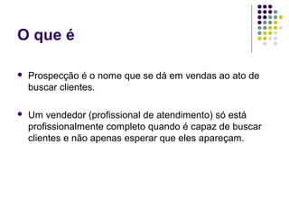 O que é
 Prospecção é o nome que se dá em vendas ao ato de
buscar clientes.
 Um vendedor (profissional de atendimento) só está
profissionalmente completo quando é capaz de buscar
clientes e não apenas esperar que eles apareçam.
 