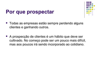 Por que prospectar
 Todas as empresas estão sempre perdendo alguns
clientes e ganhando outros.
 A prospecção de clientes é um hábito que deve ser
cultivado. No começo pode ser um pouco mais difícil,
mas aos poucos irá sendo incorporado ao cotidiano.
 