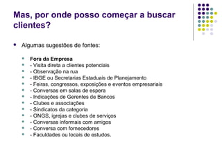 Mas, por onde posso começar a buscar
clientes?
 Algumas sugestões de fontes:
 Fora da Empresa
 - Visita direta a clientes potenciais
 - Observação na rua
 - IBGE ou Secretarias Estaduais de Planejamento
 - Feiras, congressos, exposições e eventos empresariais
 - Conversas em salas de espera
 - Indicações de Gerentes de Bancos
 - Clubes e associações
 - Sindicatos da categoria
 - ONGS, igrejas e clubes de serviços
 - Conversas informais com amigos
 - Conversa com fornecedores
 - Faculdades ou locais de estudos.
 
