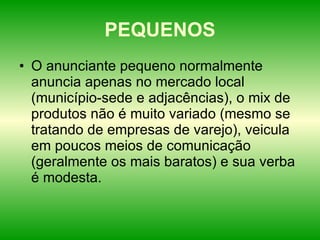 PEQUENOS O anunciante pequeno normalmente anuncia apenas no mercado local (município-sede e adjacências), o mix de produtos não é muito variado (mesmo se tratando de empresas de varejo), veicula em poucos meios de comunicação (geralmente os mais baratos) e sua verba é modesta.  