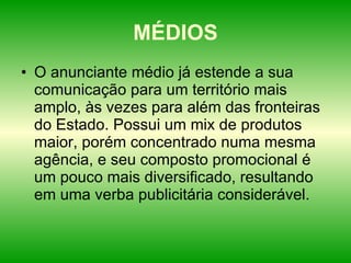 MÉDIOS O anunciante médio já estende a sua comunicação para um território mais amplo, às vezes para além das fronteiras do Estado. Possui um mix de produtos maior, porém concentrado numa mesma agência, e seu composto promocional é um pouco mais diversificado, resultando em uma verba publicitária considerável.  