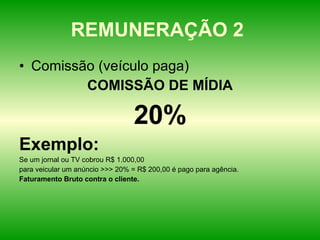 REMUNERAÇÃO 2  Comissão (veículo paga) COMISSÃO DE MÍDIA 20% Exemplo: Se um jornal ou TV cobrou R$ 1.000,00 para veicular um anúncio >>> 20% = R$ 200,00 é pago para agência. Faturamento Bruto contra o cliente. 