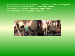 A grana envolvida nas ações de product placement é capaz do inimaginável. No próximo filme da franquia 007,  “Quantum Of Solace” , James Bond vai trocar seu inseparável  Aston Martin , de 192 mil euros, por um modesto  Ford Ka .  