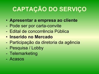 CAPTAÇÃO DO SERVIÇO Apresentar a empresa ao cliente Pode ser por carta-convite Edital de concorrência Pública Inserido no Mercado Participação da diretoria da agência Pesquisa / Lobby Telemarketing Acasos 
