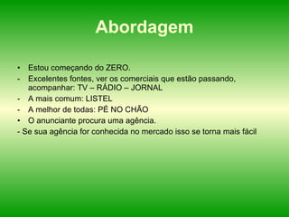 Abordagem Estou começando do ZERO. Excelentes fontes, ver os comerciais que estão passando, acompanhar: TV – RÁDIO – JORNAL A mais comum: LISTEL A melhor de todas: PÉ NO CHÃO O anunciante procura uma agência. - Se sua agência for conhecida no mercado isso se torna mais fácil 