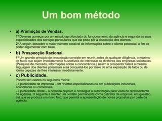 Um bom método a) Promoção de Vendas.  1º  Deve-se começar por um estudo aprofundado do funcionamento da agência e segundo as suas especialidades dos serviços particulares que ela pode pôr à disposição dos clientes. 2º  A seguir, descobrir o maior número possível de informações sobre o cliente potencial, a fim de poder argumentar com base. b)   Prospecção Racional.   1º  Um grande princípio de prospecção consiste em reunir, antes de qualquer diligência, o máximo de fatos que sejam imediatamente suscetíveis de interessar os diretores das empresas solicitadas. (Pesquisa de mercado, informações sobre a concorrência.) Assim o prospector falará a mesma linguagem dos clientes potenciais e irá conquistá-los por meio de uma exposição de fatos ou de idéias capazes de lhes interessar imediatamente. c) Publicidade.  Podem ser usados os seguintes meios:  - a publicidade de imprensa - em revistas especializadas ou em publicações industriais, econômicas ou comerciais. - a publicidade direta – o primeiro objetivo é conseguir a autorização para visita do representante da agência. O seguinte é manter um contato permanente como o diretor da empresa, em questão, até que se produza um novo fato, que permita a apresentação de novas propostas por parte da agência. 