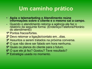 Um caminho prático Após o telemarketing o Atendimento reúne informações sobre o cliente e o mesmo sai a campo. Quando o atendimento retorna a agência ele faz o relatório da seguinte forma: (Endereço/Telefone/Horário do atendimento) 1º  Pontos fracos/fortes. 2º  Devo retornar a ligação/contato em...dias. 3º  Assuntos a serem tratados na próxima conversa. 4º  O que não deve ser falado em hora nenhuma. 5º  Quais os planos do cliente para o futuro. 6º  O que ele já fez? Gostou? Teve resultado? 7º  Estratégia usada no momento. 