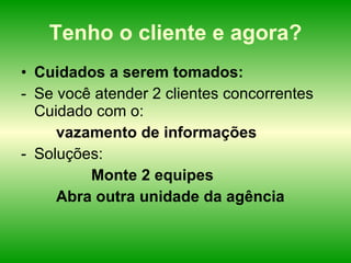 Tenho o cliente e agora? Cuidados a serem tomados: Se você atender 2 clientes concorrentes Cuidado com o: vazamento de informações  Soluções: Monte 2 equipes Abra outra unidade da agência 