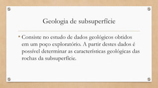Geologia de subsuperfície
• Consiste no estudo de dados geológicos obtidos
em um poço exploratório. A partir destes dados é
possível determinar as características geológicas das
rochas da subsuperfície.
 