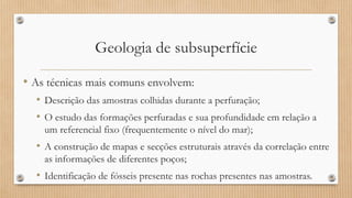 Geologia de subsuperfície
• As técnicas mais comuns envolvem:
• Descrição das amostras colhidas durante a perfuração;
• O estudo das formações perfuradas e sua profundidade em relação a
um referencial fixo (frequentemente o nível do mar);
• A construção de mapas e secções estruturais através da correlação entre
as informações de diferentes poços;
• Identificação de fósseis presente nas rochas presentes nas amostras.
 