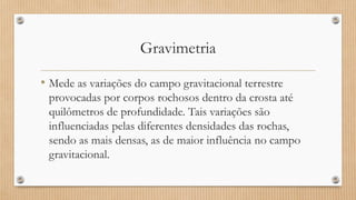 Gravimetria
• Mede as variações do campo gravitacional terrestre
provocadas por corpos rochosos dentro da crosta até
quilômetros de profundidade. Tais variações são
influenciadas pelas diferentes densidades das rochas,
sendo as mais densas, as de maior influência no campo
gravitacional.
 
