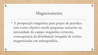 Magnetometria
• A prospecção magnética para poços de petróleo
tem como objetivo medir pequenas variações na
intensidade do campo magnético terrestre,
consequência da distribuição irregular de rochas
magnetizadas em subsuperfície.
 