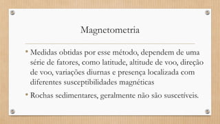 Magnetometria
• Medidas obtidas por esse método, dependem de uma
série de fatores, como latitude, altitude de voo, direção
de voo, variações diurnas e presença localizada com
diferentes susceptibilidades magnéticas
• Rochas sedimentares, geralmente não são suscetíveis.
 