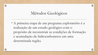 Métodos Geológicos
• A primeira etapa de um programa exploratório é a
realização de um estudo geológico com o
propósito de reconstruir as condições de formação
e acumulação de hidrocarbonetos em uma
determinada região.
 