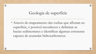 Geologia de superfície
• Através do mapeamento das rochas que afloram na
superfície, é possível reconhecer e delimitar as
bacias sedimentares e identificar algumas estruturas
capazes de acumular hidrocarbonetos.
 