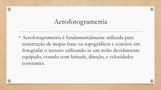 Aerofotogrametria
• Aerofotogrametria é fundamentalmente utilizada para
construção de mapas base ou topográficos e consiste em
fotografar o terreno utilizando-se um avião devidamente
equipado, voando com latitude, direção, e velocidades
constantes.
 