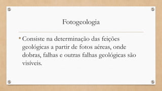 Fotogeologia
•Consiste na determinação das feições
geológicas a partir de fotos aéreas, onde
dobras, falhas e outras falhas geológicas são
visíveis.
 
