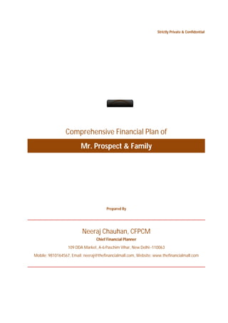 Strictly Private & Confidential




                 Comprehensive Financial Plan of
                         Mr. Prospect & Family




                                       Prepared By




                          Neeraj Chauhan, CFPCM
                                 Chief Financial Planner
                  109 DDA Market, A-6 Paschim Vihar, New Delhi -110063
Mobile: 9810164567, Email: neeraj@thefinancialmall.com, Website: www.thefinancialmall.com
 