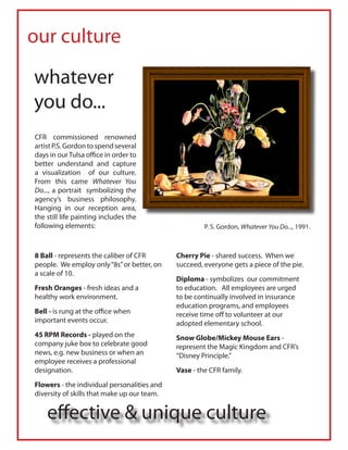our culture

whatever
you do...
CFR commissioned renowned
artist P.S. Gordon to spend several
days in our Tulsa office in order to
better understand and capture
a visualization of our culture.
From this came Whatever You
Do..., a portrait symbolizing the
agency’s business philosophy.
Hanging in our reception area,
the still life painting includes the
following elements:                                   P. S. Gordon, Whatever You Do..., 1991.



8 Ball - represents the caliber of CFR       Cherry Pie - shared success. When we
people. We employ only “8s” or better, on    succeed, everyone gets a piece of the pie.
a scale of 10.
                                             Diploma - symbolizes our commitment
Fresh Oranges - fresh ideas and a            to education. All employees are urged
healthy work environment.                    to be continually involved in insurance
                                             education programs, and employees
Bell - is rung at the office when            receive time off to volunteer at our
important events occur.                      adopted elementary school.
45 RPM Records - played on the               Snow Globe/Mickey Mouse Ears -
company juke box to celebrate good           represent the Magic Kingdom and CFR’s
news, e.g. new business or when an           “Disney Principle.”
employee receives a professional
designation.                                 Vase - the CFR family.
Flowers - the individual personalities and
diversity of skills that make up our team.


    effective & unique culture
 