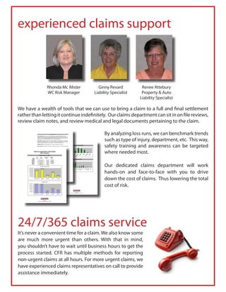 experienced claims support



              Rhonda Mc Alister         Ginny Revard          Renee Attebury
              WC Risk Manager         Liability Specialist    Property & Auto
                                                             Liability Specialist

We have a wealth of tools that we can use to bring a claim to a full and final settlement
rather than letting it continue indefinitely. Our claims department can sit in on file reviews,
review claim notes, and review medical and legal documents pertaining to the claim.

                                            By analyzing loss runs, we can benchmark trends
                                            such as type of injury, department, etc. This way,
                                            safety training and awareness can be targeted
                                            where needed most.

                                            Our dedicated claims department will work
                                            hands-on and face-to-face with you to drive
                                            down the cost of claims. Thus lowering the total
                                            cost of risk.




24/7/365 claims service
It’s never a convenient time for a claim. We also know some
are much more urgent than others. With that in mind,
you shouldn’t have to wait until business hours to get the
process started. CFR has multiple methods for reporting
non-urgent claims at all hours. For more urgent claims, we
have experienced claims representatives on call to provide
assistance immediately.
 