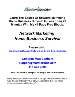 Learn The Basics Of Network Marketing
  Home Business Survival In Less Than 20
   Minutes With My 41 Page Free Ebook:


          Network Marketing
        Home Business Survival

                        Please visit:
 http://marinerblue.com/network-marketing-home-business


               Contact: Matt Canham
             support@marinerblue.com
                   415 508 3898
    How To Know If A Prospect Isn’t Right For Your Business


Some people just don’t know when to let it go. Have you ever spent a
huge amount of time trying to convince someone that your home
based business is right for them?
 