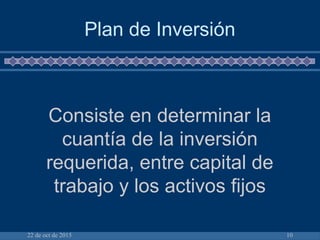 22 de oct de 2015 10
Plan de Inversión
Consiste en determinar la
cuantía de la inversión
requerida, entre capital de
trabajo y los activos fijos
 