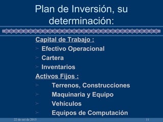 22 de oct de 2015 11
Plan de Inversión, su
determinación:
Capital de Trabajo :
 Efectivo Operacional
 Cartera
 Inventarios
Activos Fijos :
 Terrenos, Construcciones
 Maquinaria y Equipo
 Vehículos
 Equipos de Computación
 
