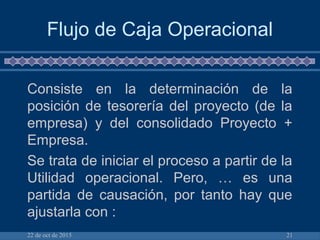 22 de oct de 2015 21
Flujo de Caja Operacional
Consiste en la determinación de la
posición de tesorería del proyecto (de la
empresa) y del consolidado Proyecto +
Empresa.
Se trata de iniciar el proceso a partir de la
Utilidad operacional. Pero, … es una
partida de causación, por tanto hay que
ajustarla con :
 
