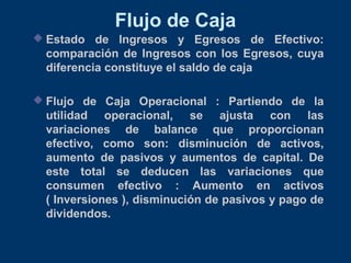 Flujo de Caja
 Estado de Ingresos y Egresos de Efectivo:
comparación de Ingresos con los Egresos, cuya
diferencia constituye el saldo de caja
 Flujo de Caja Operacional : Partiendo de la
utilidad operacional, se ajusta con las
variaciones de balance que proporcionan
efectivo, como son: disminución de activos,
aumento de pasivos y aumentos de capital. De
este total se deducen las variaciones que
consumen efectivo : Aumento en activos
( Inversiones ), disminución de pasivos y pago de
dividendos.
 