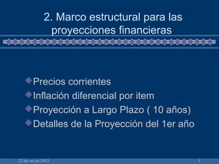22 de oct de 2015 3
Precios corrientes
Inflación diferencial por item
Proyección a Largo Plazo ( 10 años)
Detalles de la Proyección del 1er año
2. Marco estructural para las
proyecciones financieras
 