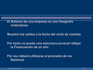 22 de oct de 2015 40
El Balance de una empresa es una fotografía
instantánea
Muestra los saldos a la fecha del corte de cuentas
Por tanto no puede una estructura puntual reflejar
la Financiación de un año
Por eso deberá utilizarse el promedio de los
Balances
 