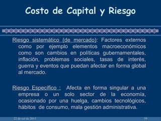 22 de oct de 2015 59
Costo de Capital y Riesgo
Riesgo sistemático (de mercado): Factores externos
como por ejemplo elementos macroeconómicos
como son cambios en políticas gubernamentales,
inflación, problemas sociales, tasas de interés,
guerra y eventos que puedan afectar en forma global
al mercado.
Riesgo Específico : Afecta en forma singular a una
empresa o un solo sector de la economía,
ocasionado por una huelga, cambios tecnológicos,
hábitos de consumo, mala gestión administrativa.
 