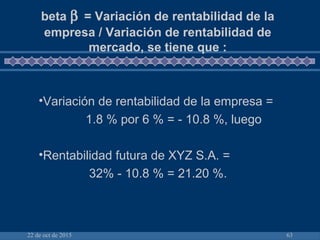 22 de oct de 2015 63
beta β = Variación de rentabilidad de la
empresa / Variación de rentabilidad de
mercado, se tiene que :
•Variación de rentabilidad de la empresa =
1.8 % por 6 % = - 10.8 %, luego
•Rentabilidad futura de XYZ S.A. =
32% - 10.8 % = 21.20 %.
 
