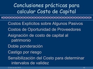 22 de oct de 2015 66
Conclusiones prácticas para
calcular Costo de Capital
Costos Explícitos sobre Algunos Pasivos
Costos de Oportunidad de Proveedores
Asignación de costo de capital al
patrimonio
Doble ponderación
Castigo por riesgo
Sensibilización del Costo para determinar
intervalos de validez
 