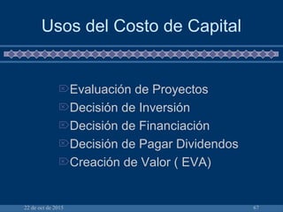 22 de oct de 2015 67
Usos del Costo de Capital
Evaluación de Proyectos
Decisión de Inversión
Decisión de Financiación
Decisión de Pagar Dividendos
Creación de Valor ( EVA)
 