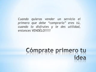 Cuando quieras vender un servicio el primero que debe “comprarlo” eres tú, cuando lo disfrutes y le des utilidad, entonces VENDELO!!!!! Cómprate primero tu idea