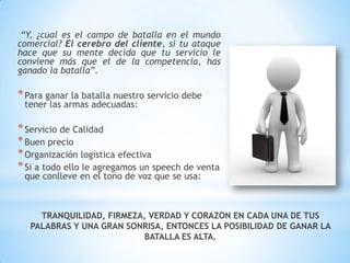 “Y, ¿cual es el campo de batalla en el mundo comercial? El cerebro del cliente, si tu ataque hace que su mente decida que tu servicio le conviene más que el de la competencia, has ganado la batalla”.Para ganar la batalla nuestro servicio debe tener las armas adecuadas:Servicio de CalidadBuen precioOrganización logística efectivaSi a todo ello le agregamos un speech de venta que conlleve en el tono de voz que se usa:TRANQUILIDAD, FIRMEZA, VERDAD Y CORAZON EN CADA UNA DE TUS PALABRAS Y UNA GRAN SONRISA, ENTONCES LA POSIBILIDAD DE GANAR LA BATALLA ES ALTA.