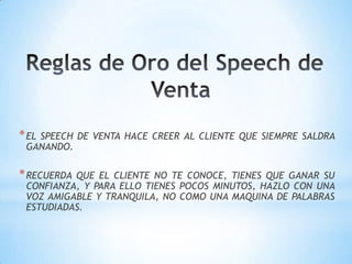 Reglas de Oro del Speech de VentaEL SPEECH DE VENTA HACE CREER AL CLIENTE QUE SIEMPRE SALDRA GANANDO.RECUERDA QUE EL CLIENTE NO TE CONOCE, TIENES QUE GANAR SU CONFIANZA, Y PARA ELLO TIENES POCOS MINUTOS, HAZLO CON UNA VOZ AMIGABLE Y TRANQUILA, NO COMO UNA MAQUINA DE PALABRAS ESTUDIADAS.
