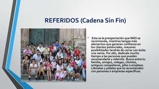 REFERIDOS (Cadena Sin Fin)
• Esta es la prospectación que MÁS se
recomienda, mientras tengas más
elementos que generen confianza en
los clientes potenciales, mayores
posibilidades tendrás de cerrar con éxito
una venta. Por ello, dedícale mucho
tiempo a las personas que pueden
recomendarte y referirte. Busca entre tu
familia, amigos, colegas, clientes,
antiguos compañeros, jefes o empleos.
Llámalos y pídeles que te recomienden
con personas o empresas específicas.
 